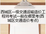 西城区一级交通运输造价工程师考试一般在哪里考(西城区交通造价考点)
