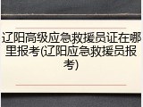 辽阳高级应急救援员证在哪里报考(辽阳应急救援员报考)