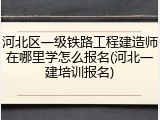 河北区一级铁路工程建造师在哪里学怎么报名(河北一建培训报名)