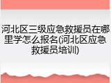 河北区三级应急救援员在哪里学怎么报名(河北区应急救援员培训)