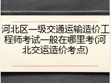 河北区一级交通运输造价工程师考试一般在哪里考(河北交运造价考点)