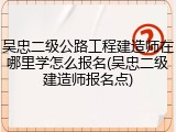 吴忠二级公路工程建造师在哪里学怎么报名(吴忠二级建造师报名点)