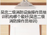 吴忠二级消防设施操作员培训机构哪个最好(吴忠二级消防操作员培训)