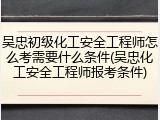 吴忠初级化工安全工程师怎么考需要什么条件(吴忠化工安全工程师报考条件)