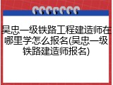 吴忠一级铁路工程建造师在哪里学怎么报名(吴忠一级铁路建造师报名)