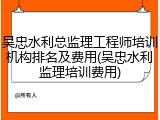 吴忠水利总监理工程师培训机构排名及费用(吴忠水利监理培训费用)