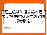 辽阳二级消防设施操作员报考资格详解(辽阳二级消防报考指南)