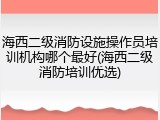 海西二级消防设施操作员培训机构哪个最好(海西二级消防培训优选)