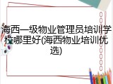 海西一级物业管理员培训学校哪里好(海西物业培训优选)