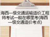 海西一级交通运输造价工程师考试一般在哪里考(海西一级交通造价考点)