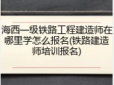 海西一级铁路工程建造师在哪里学怎么报名(铁路建造师培训报名)