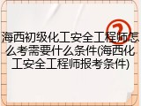 海西初级化工安全工程师怎么考需要什么条件(海西化工安全工程师报考条件)