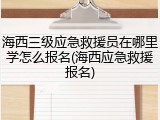 海西三级应急救援员在哪里学怎么报名(海西应急救援报名)