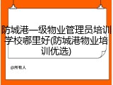 防城港一级物业管理员培训学校哪里好(防城港物业培训优选)