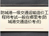 防城港一级交通运输造价工程师考试一般在哪里考(防城港交通造价考点)