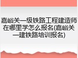 嘉峪关一级铁路工程建造师在哪里学怎么报名(嘉峪关一建铁路培训报名)