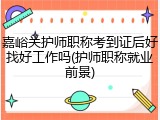 嘉峪关护师职称考到证后好找好工作吗(护师职称就业前景)