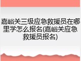 嘉峪关三级应急救援员在哪里学怎么报名(嘉峪关应急救援员报名)