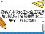 嘉峪关中级化工安全工程师培训机构排名及费用(化工安全工程师培训)