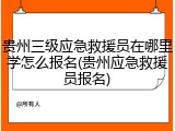 贵州三级应急救援员在哪里学怎么报名(贵州应急救援员报名)