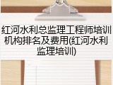 红河水利总监理工程师培训机构排名及费用(红河水利监理培训)