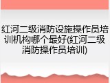 红河二级消防设施操作员培训机构哪个最好(红河二级消防操作员培训)