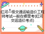 红河一级交通运输造价工程师考试一般在哪里考(红河交运造价考点)