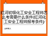 红河初级化工安全工程师怎么考需要什么条件(红河化工安全工程师报考条件)