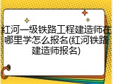 红河一级铁路工程建造师在哪里学怎么报名(红河铁路建造师报名)