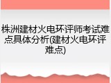 株洲建材火电环评师考试难点具体分析(建材火电环评难点)
