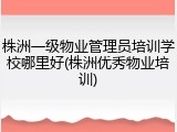 株洲一级物业管理员培训学校哪里好(株洲优秀物业培训)