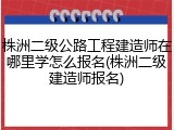 株洲二级公路工程建造师在哪里学怎么报名(株洲二级建造师报名)