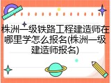株洲一级铁路工程建造师在哪里学怎么报名(株洲一级建造师报名)