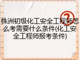 株洲初级化工安全工程师怎么考需要什么条件(化工安全工程师报考条件)
