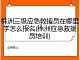 株洲三级应急救援员在哪里学怎么报名(株洲应急救援员培训)