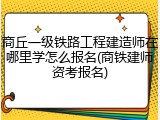 商丘一级铁路工程建造师在哪里学怎么报名(商铁建师资考报名)