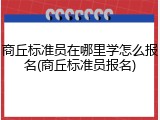 商丘标准员在哪里学怎么报名(商丘标准员报名)