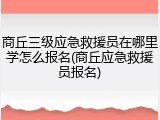 商丘三级应急救援员在哪里学怎么报名(商丘应急救援员报名)