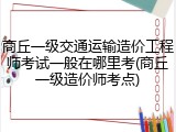 商丘一级交通运输造价工程师考试一般在哪里考(商丘一级造价师考点)