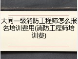 大同一级消防工程师怎么报名培训费用(消防工程师培训费)