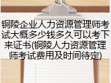 铜陵企业人力资源管理师考试大概多少钱多久可以考下来证书(铜陵人力资源管理师考试费用及时间待定)