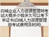 白城企业人力资源管理师考试大概多少钱多久可以考下来证书(白城人力资源管理师考试费用及时间)