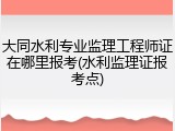 大同水利专业监理工程师证在哪里报考(水利监理证报考点)