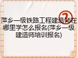 萍乡一级铁路工程建造师在哪里学怎么报名(萍乡一级建造师培训报名)