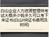 白山企业人力资源管理师考试大概多少钱多久可以考下来证书(白山HR证书费用及时间)