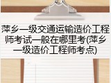 萍乡一级交通运输造价工程师考试一般在哪里考(萍乡一级造价工程师考点)