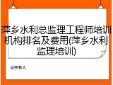 萍乡水利总监理工程师培训机构排名及费用(萍乡水利监理培训)