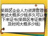 荣昌区企业人力资源管理师考试大概多少钱多久可以考下来证书(荣昌区考证费用及时间大概多少钱)