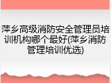 萍乡高级消防安全管理员培训机构哪个最好(萍乡消防管理培训优选)