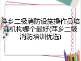 萍乡二级消防设施操作员培训机构哪个最好(萍乡二级消防培训优选)